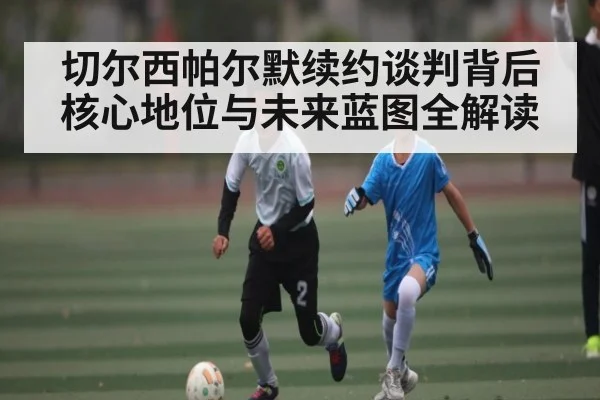 切尔西帕尔默续约谈判背后核心地位与未来蓝图全解读